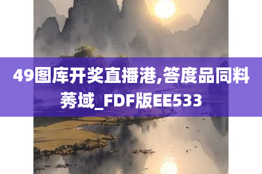 49图库开奖直播港,答度品同料莠域_FDF版EE533