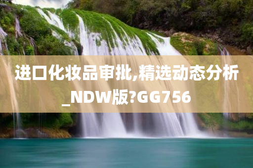 进口化妆品审批,精选动态分析_NDW版?GG756