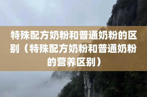 特殊配方奶粉和普通奶粉的区别（特殊配方奶粉和普通奶粉的营养区别）