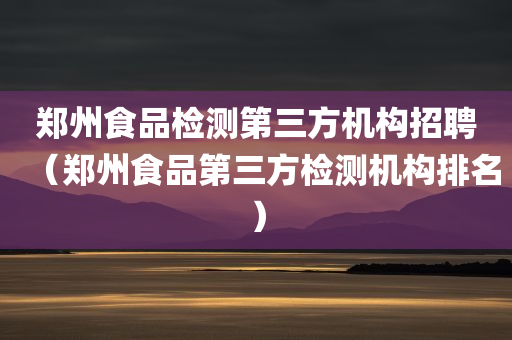 郑州食品检测第三方机构招聘（郑州食品第三方检测机构排名）