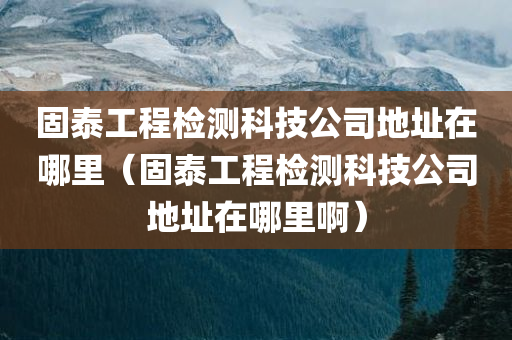 固泰工程检测科技公司地址在哪里（固泰工程检测科技公司地址在哪里啊）