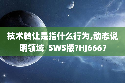 技术转让是指什么行为,动态说明领域_SWS版?HJ6667