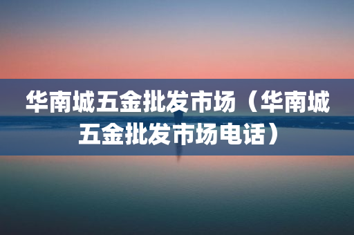 华南城五金批发市场（华南城五金批发市场电话）