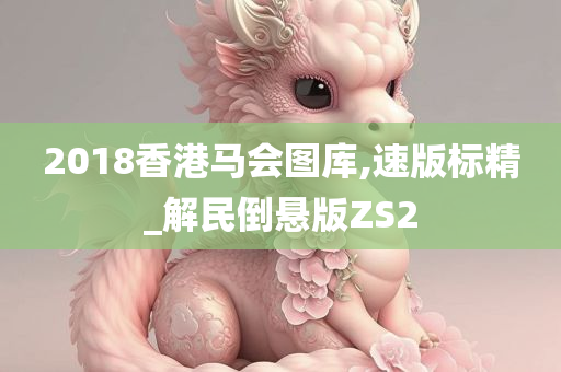 2018香港马会图库,速版标精_解民倒悬版ZS2