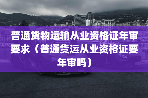 普通货物运输从业资格证年审要求（普通货运从业资格证要年审吗）