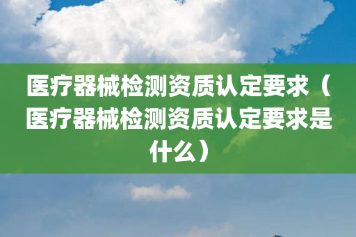 医疗器械检测资质认定要求（医疗器械检测资质认定要求是什么）