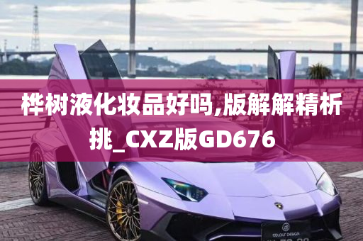 桦树液化妆品好吗,版解解精析挑_CXZ版GD676