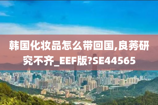 韩国化妆品怎么带回国,良莠研究不齐_EEF版?SE44565