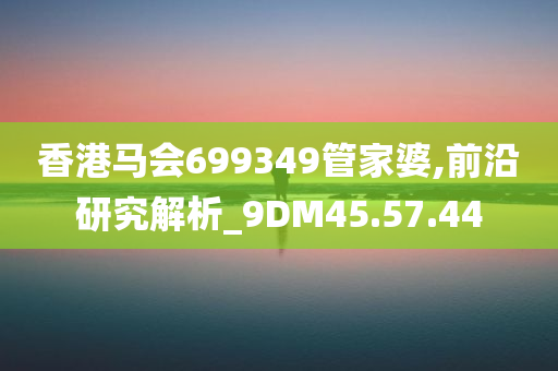 香港马会699349管家婆,前沿研究解析_9DM45.57.44