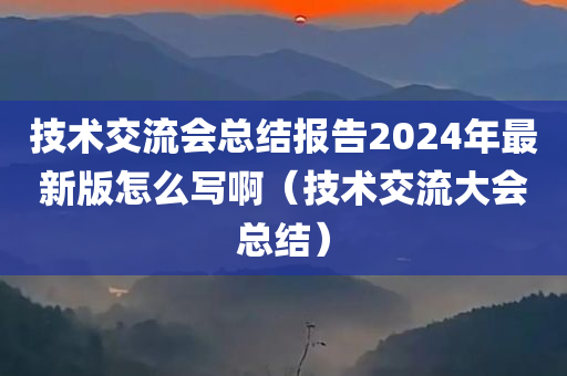 技术交流会总结报告2024年最新版怎么写啊（技术交流大会总结）