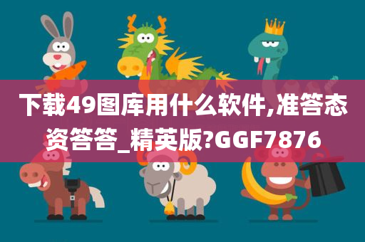 下载49图库用什么软件,准答态资答答_精英版?GGF7876