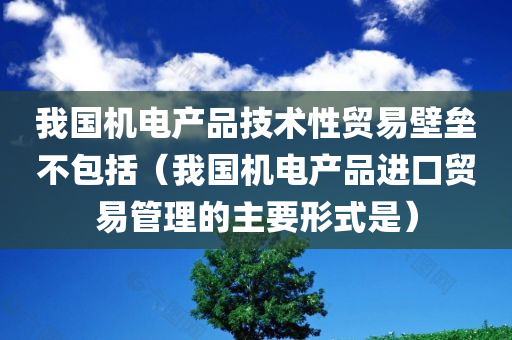 我国机电产品技术性贸易壁垒不包括（我国机电产品进口贸易管理的主要形式是）