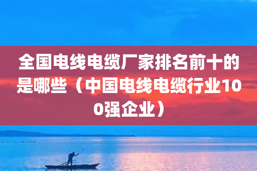 全国电线电缆厂家排名前十的是哪些（中国电线电缆行业100强企业）