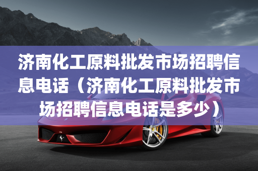 济南化工原料批发市场招聘信息电话（济南化工原料批发市场招聘信息电话是多少）