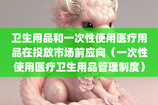 卫生用品和一次性使用医疗用品在投放市场前应向（一次性使用医疗卫生用品管理制度）