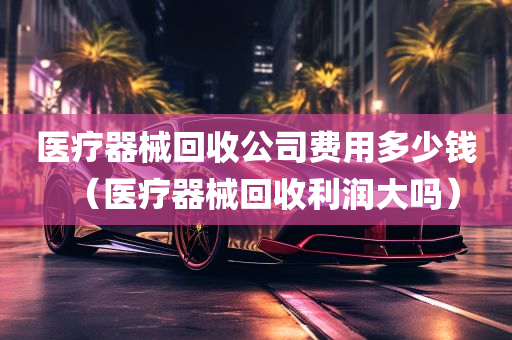 医疗器械回收公司费用多少钱（医疗器械回收利润大吗）