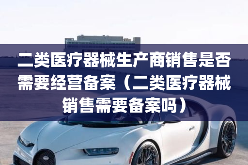 二类医疗器械生产商销售是否需要经营备案（二类医疗器械销售需要备案吗）