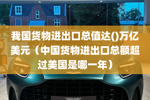 我国货物进出口总值达()万亿美元（中国货物进出口总额超过美国是哪一年）