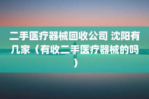 二手医疗器械回收公司 沈阳有几家（有收二手医疗器械的吗）