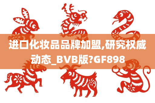 进口化妆品品牌加盟,研究权威动态_BVB版?GF898