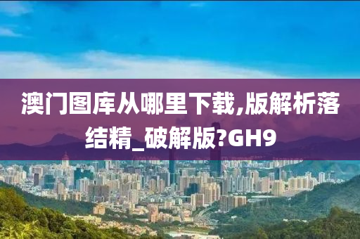 澳门图库从哪里下载,版解析落结精_破解版?GH9