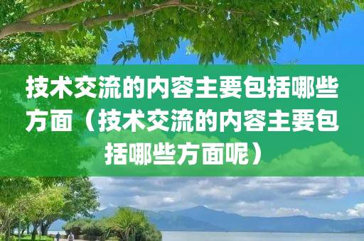 技术交流的内容主要包括哪些方面（技术交流的内容主要包括哪些方面呢）