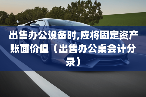 出售办公设备时,应将固定资产账面价值（出售办公桌会计分录）