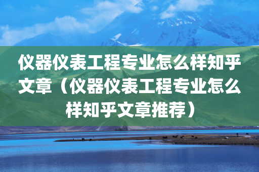 仪器仪表工程专业怎么样知乎文章（仪器仪表工程专业怎么样知乎文章推荐）