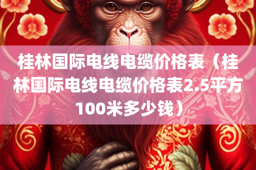 桂林国际电线电缆价格表（桂林国际电线电缆价格表2.5平方100米多少钱）