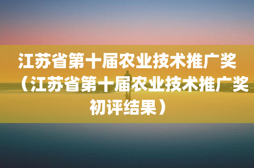 江苏省第十届农业技术推广奖（江苏省第十届农业技术推广奖初评结果）