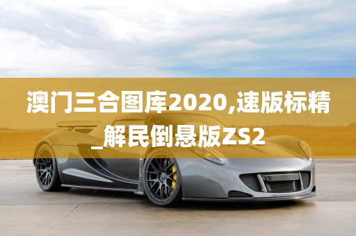 澳门三合图库2020,速版标精_解民倒悬版ZS2