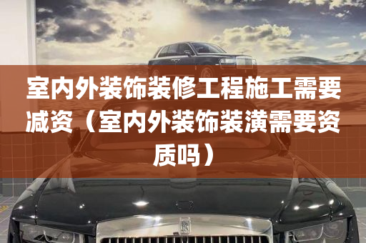 室内外装饰装修工程施工需要减资（室内外装饰装潢需要资质吗）