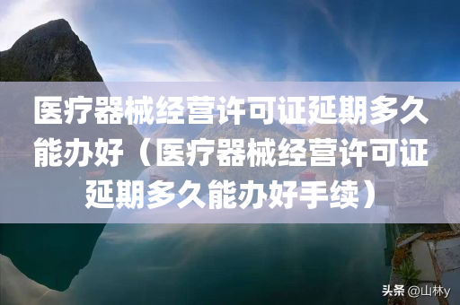 医疗器械经营许可证延期多久能办好（医疗器械经营许可证延期多久能办好手续）