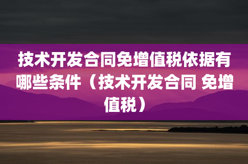 技术开发合同免增值税依据有哪些条件（技术开发合同 免增值税）