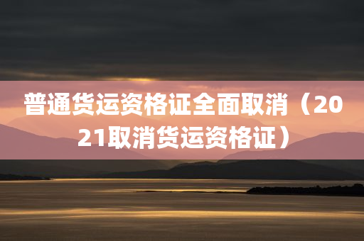 普通货运资格证全面取消（2021取消货运资格证）