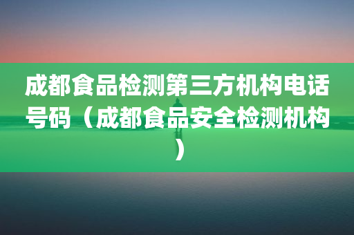 成都食品检测第三方机构电话号码（成都食品安全检测机构）