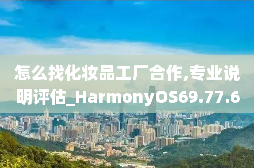 怎么找化妆品工厂合作,专业说明评估_HarmonyOS69.77.60