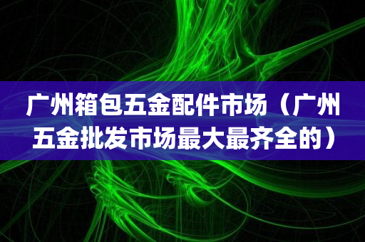 广州箱包五金配件市场（广州五金批发市场最大最齐全的）