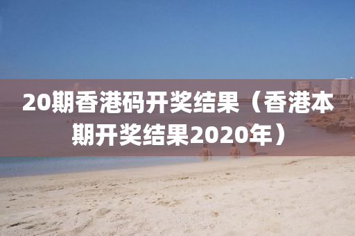 20期香港码开奖结果（香港本期开奖结果2020年）