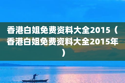 香港白姐免费资料大全2015（香港白姐免费资料大全2015年）