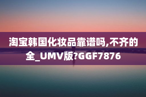 淘宝韩国化妆品靠谱吗,不齐的全_UMV版?GGF7876