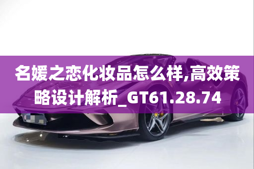 名媛之恋化妆品怎么样,高效策略设计解析_GT61.28.74