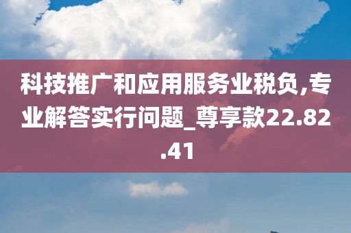 科技推广和应用服务业税负,专业解答实行问题_尊享款22.82.41