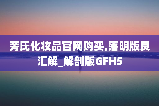 旁氏化妆品官网购买,落明版良汇解_解剖版GFH5