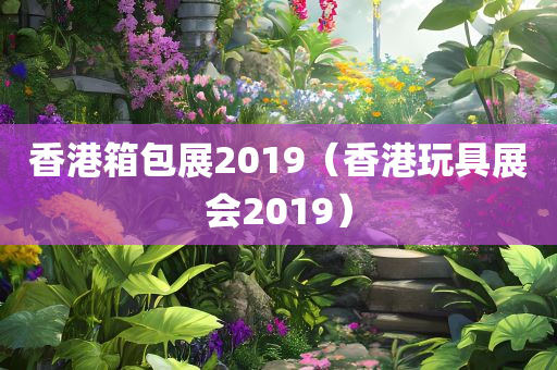 香港箱包展2019（香港玩具展会2019）