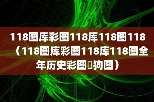 118图库彩图118库118图118（118图库彩图118库118图全年历史彩图跔狗图）