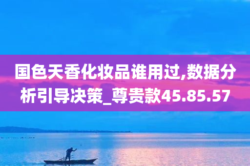 国色天香化妆品谁用过,数据分析引导决策_尊贵款45.85.57