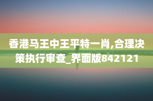 香港马王中王平特一肖,合理决策执行审查_界面版842121