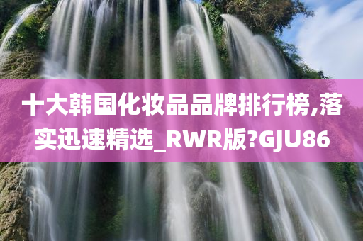 十大韩国化妆品品牌排行榜,落实迅速精选_RWR版?GJU86