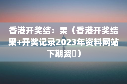 香港开奖结：果（香港开奖结果+开奖记录2023年资料网站下期资枓）